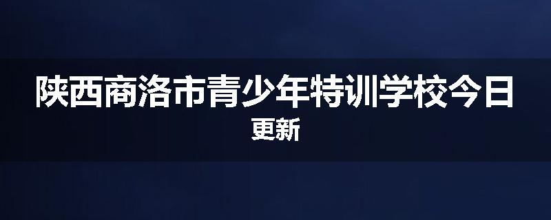 陕西商洛市青少年特训学校今日更新