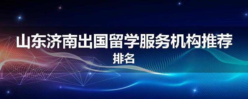 山东济南出国留学服务机构推荐排名