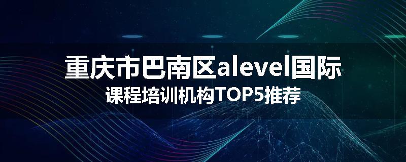 重庆市巴南区alevel国际课程培训机构TOP5推荐