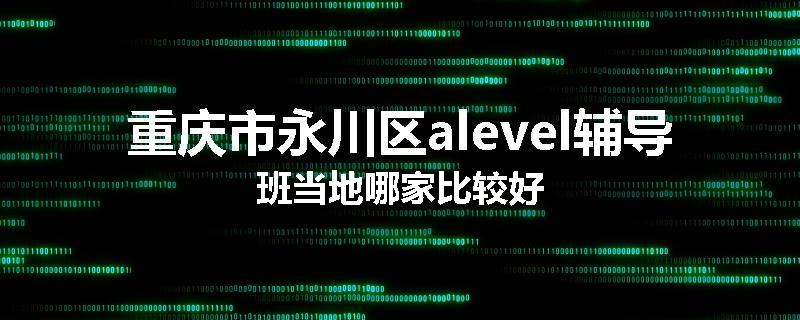 重庆市永川区alevel辅导班当地哪家比较好