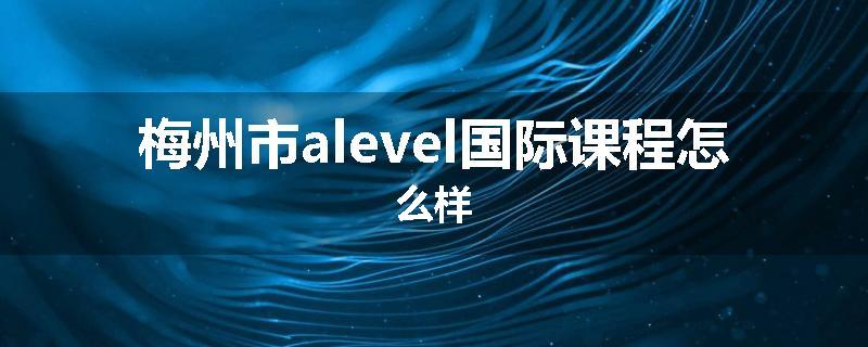 梅州市alevel国际课程怎么样