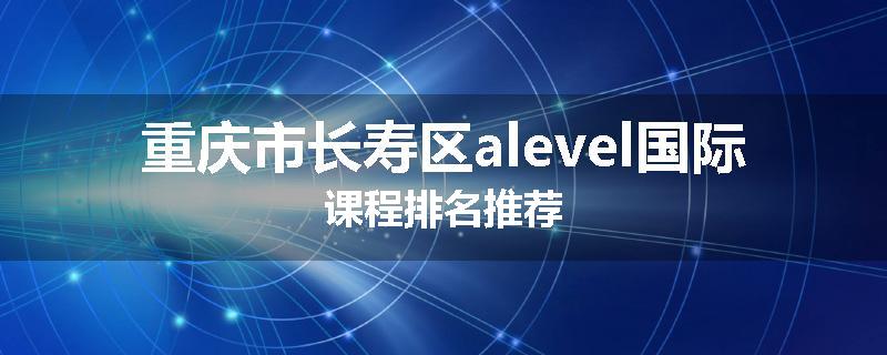 重庆市长寿区alevel国际课程排名推荐