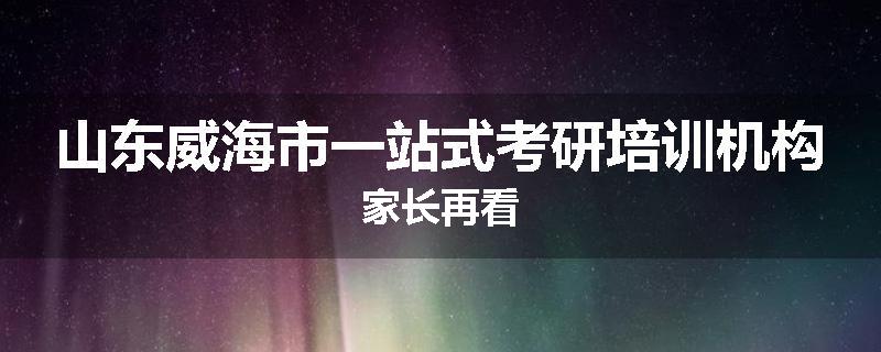 山东威海市一站式考研培训机构家长再看