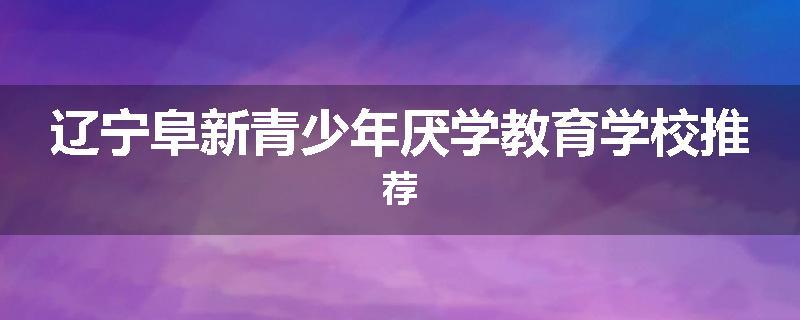 辽宁阜新青少年厌学教育学校推荐