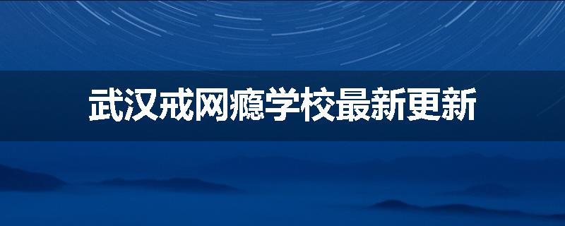 武汉戒网瘾学校最新更新