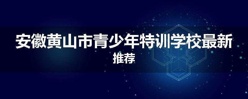 安徽黄山市青少年特训学校最新推荐