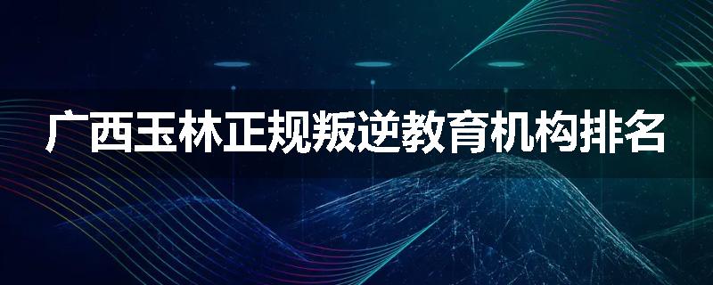广西玉林正规叛逆教育机构排名