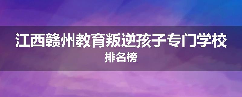 江西赣州教育叛逆孩子专门学校排名榜