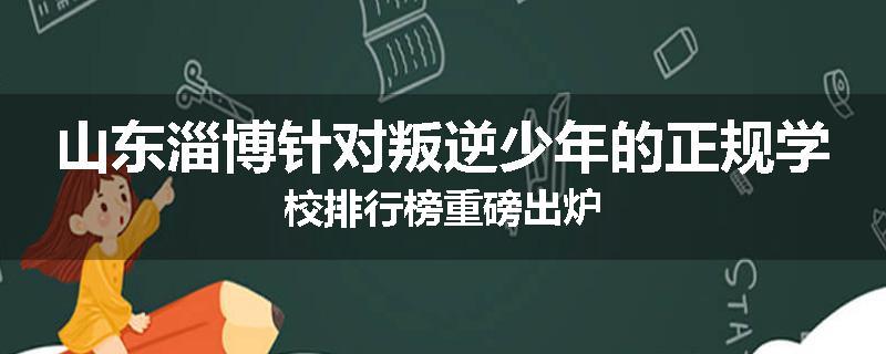 山东淄博针对叛逆少年的正规学校排行榜重磅出炉