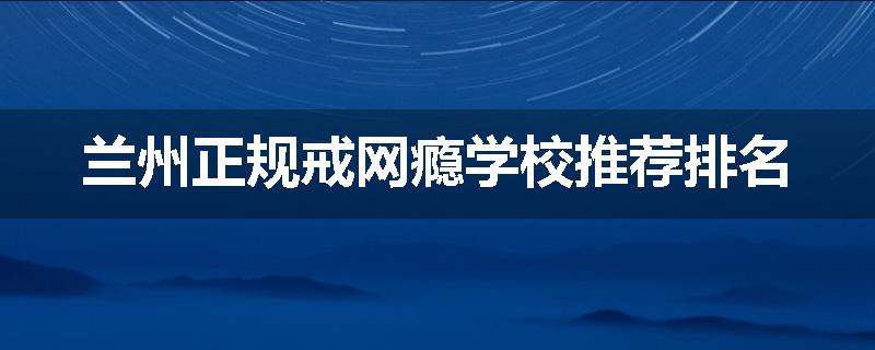 兰州正规戒网瘾学校推荐排名