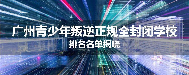 广州青少年叛逆正规全封闭学校排名名单揭晓