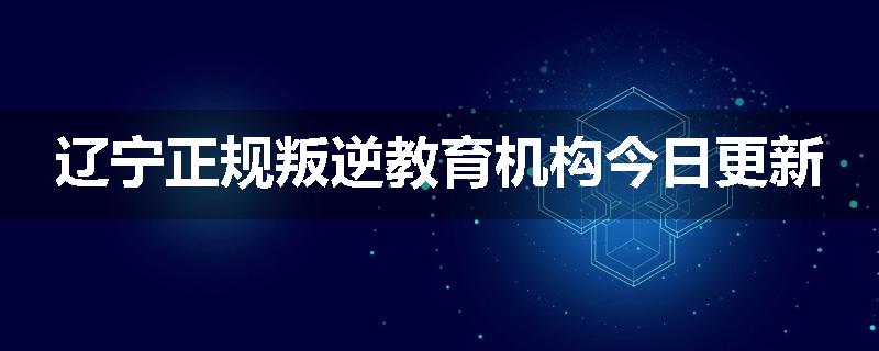 辽宁正规叛逆教育机构今日更新