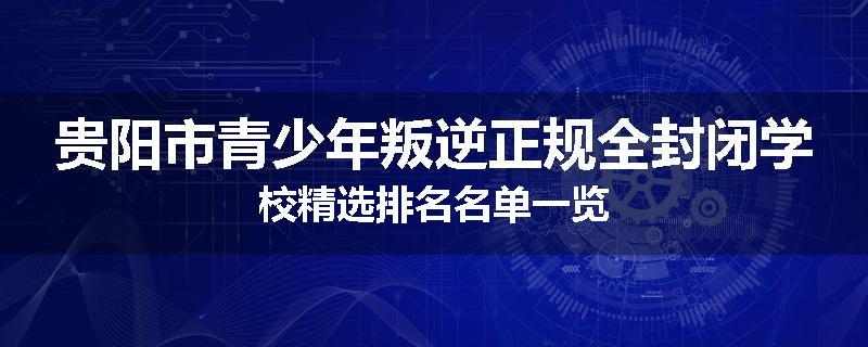 贵阳市青少年叛逆正规全封闭学校精选排名名单一览