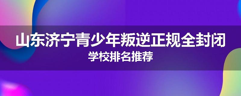 山东济宁青少年叛逆正规全封闭学校排名推荐