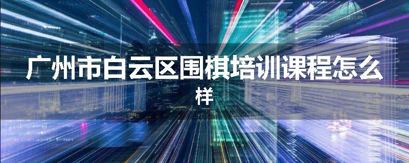 广州市白云区围棋培训课程怎么样