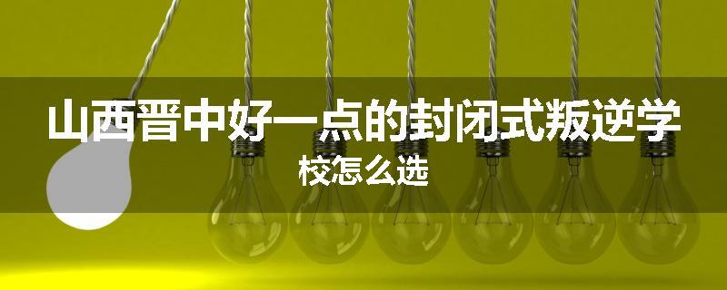 山西晋中好一点的封闭式叛逆学校怎么选