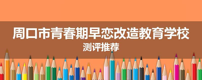 周口市青春期早恋改造教育学校测评推荐