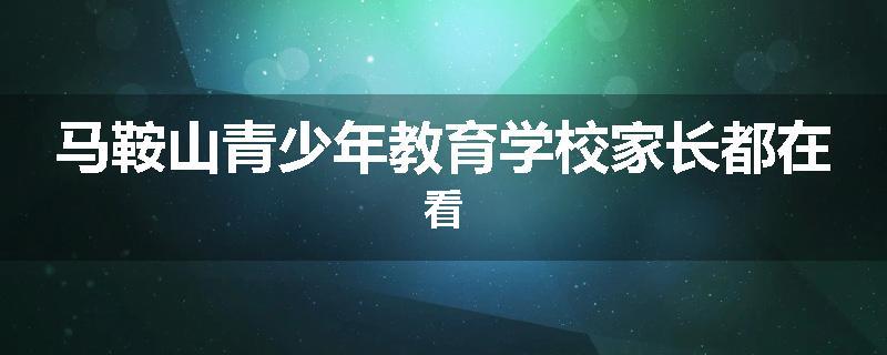 马鞍山青少年教育学校家长都在看