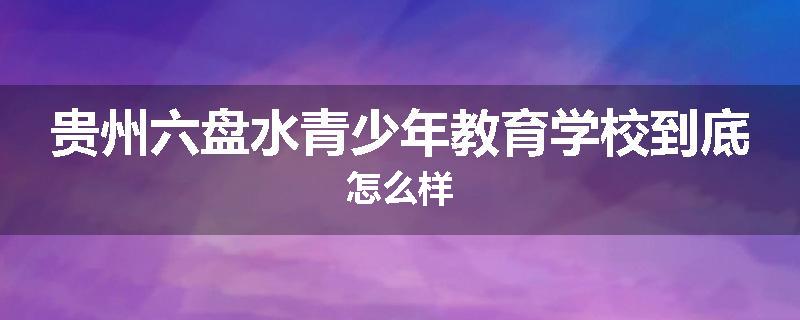 贵州六盘水青少年教育学校到底怎么样