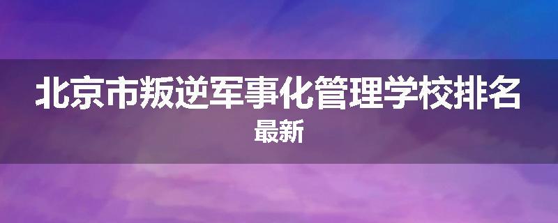 北京市叛逆军事化管理学校排名最新