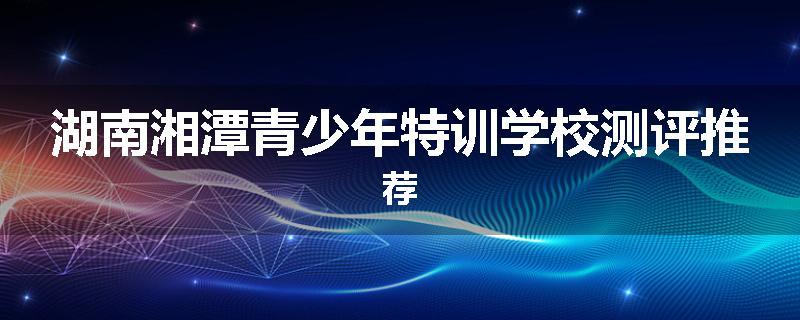 湖南湘潭青少年特训学校测评推荐
