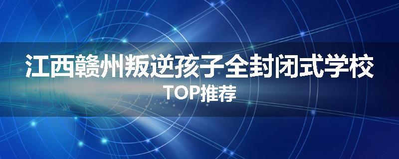 江西赣州叛逆孩子全封闭式学校TOP推荐