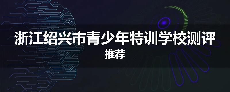 浙江绍兴市青少年特训学校测评推荐