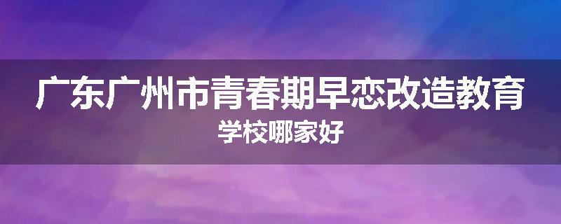 广东广州市青春期早恋改造教育学校哪家好