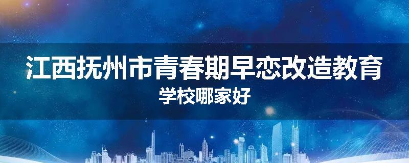 江西抚州市青春期早恋改造教育学校哪家好