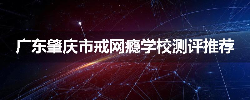 广东肇庆市戒网瘾学校测评推荐