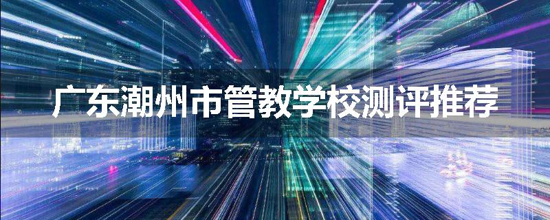 广东潮州市管教学校测评推荐