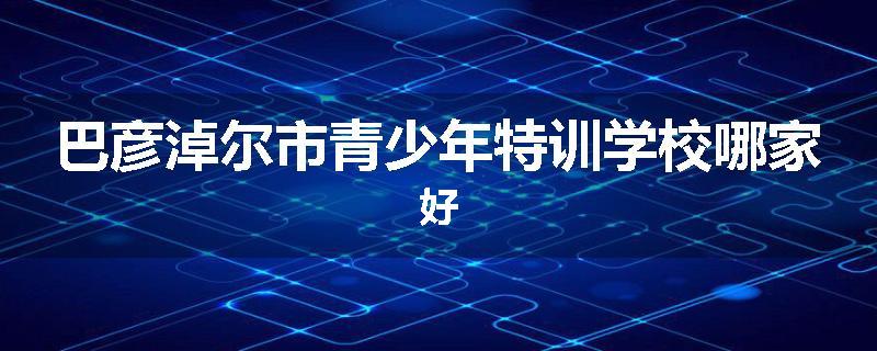 巴彦淖尔市青少年特训学校哪家好