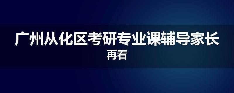 广州从化区考研专业课辅导家长再看
