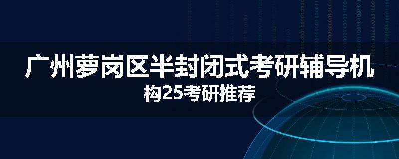 广州萝岗区半封闭式考研辅导机构25考研推荐