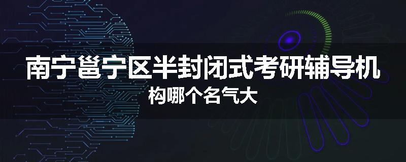 南宁邕宁区半封闭式考研辅导机构哪个名气大
