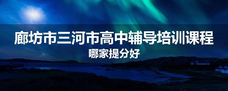 廊坊市三河市高中辅导培训课程哪家提分好