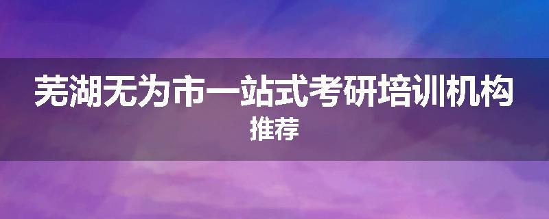 芜湖无为市一站式考研培训机构推荐