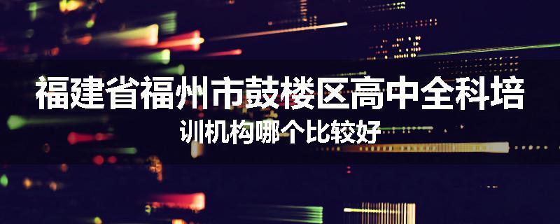 福建省福州市鼓楼区高中全科培训机构哪个比较好