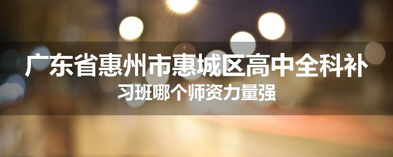 广东省惠州市惠城区高中全科补习班哪个师资力量强