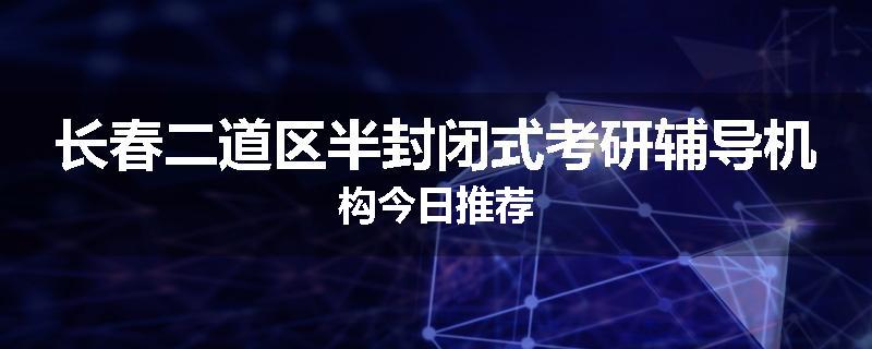 长春二道区半封闭式考研辅导机构今日推荐