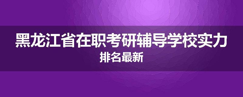 黑龙江省在职考研辅导学校实力排名最新