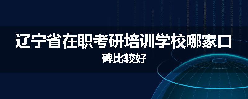 辽宁省在职考研培训学校哪家口碑比较好