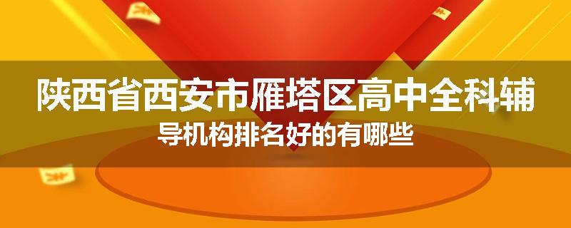 陕西省西安市雁塔区高中全科辅导机构排名好的有哪些