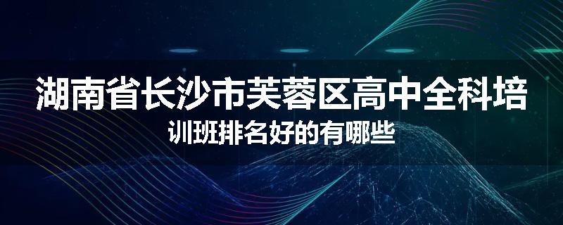 湖南省长沙市芙蓉区高中全科培训班排名好的有哪些