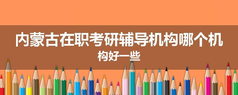 内蒙古在职考研辅导机构哪个机构好一些