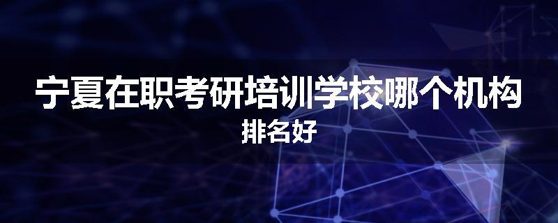 宁夏在职考研培训学校哪个机构排名好