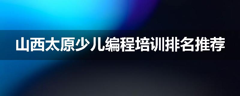 山西太原少儿编程培训排名推荐