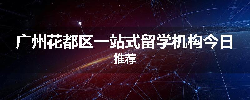 广州花都区一站式留学机构今日推荐