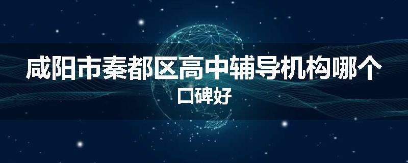 咸阳市秦都区高中辅导机构哪个口碑好