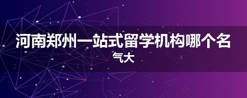 河南郑州一站式留学机构哪个名气大